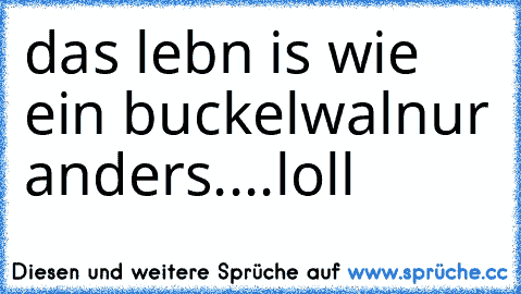 das lebn is wie ein buckelwal
nur anders....
loll