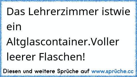 Das Lehrerzimmer ist
wie ein Altglascontainer.
Voller leerer Flaschen!