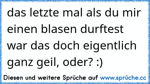 das letzte mal als du mir einen blasen durftest war das doch eigentlich ganz geil, oder? :)