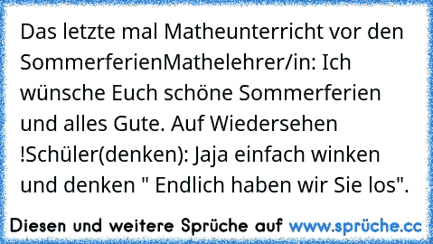 Das letzte mal Matheunterricht vor den Sommerferien
Mathelehrer/in: Ich wünsche Euch schöne Sommerferien und alles Gute. Auf Wiedersehen !
Schüler(denken): Jaja einfach winken und denken " Endlich haben wir Sie los".