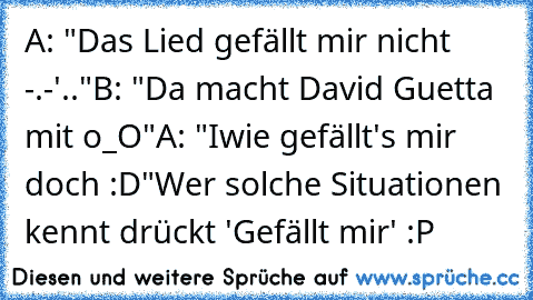 A: "Das Lied gefällt mir nicht -.-'.."
B: "Da macht David Guetta mit o_O"
A: "Iwie gefällt's mir doch :D"
Wer solche Situationen kennt drückt 'Gefällt mir' :P