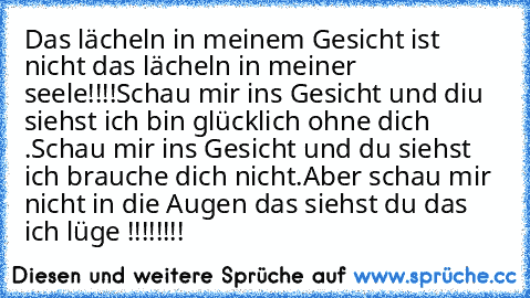 Das lächeln in meinem Gesicht ist nicht das lächeln in meiner seele!!!!
Schau mir ins Gesicht und diu siehst ich bin glücklich ohne dich .
Schau mir ins Gesicht und du siehst ich brauche dich nicht.
Aber schau mir nicht in die Augen das siehst du das ich lüge !!!!!!!!