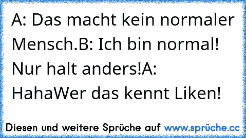 A: Das macht kein normaler Mensch.
B: Ich bin normal! Nur halt anders!
A: Haha
Wer das kennt Liken!