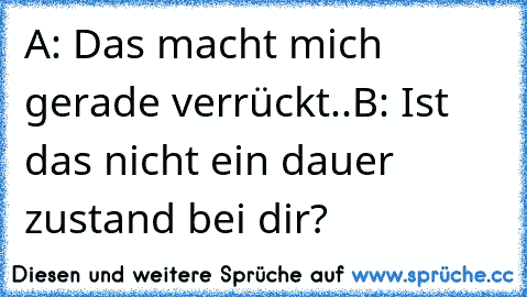 A: Das macht mich gerade verrückt..
B: Ist das nicht ein dauer zustand bei dir?