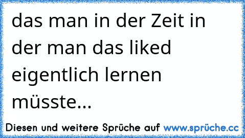 das man in der Zeit in der man das liked eigentlich lernen müsste...