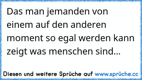 Das man jemanden von einem auf den anderen moment so egal werden kann zeigt was menschen sind...