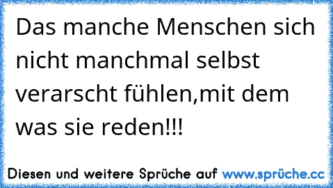 Das manche Menschen sich nicht manchmal selbst verarscht fühlen,mit dem was sie reden!!!