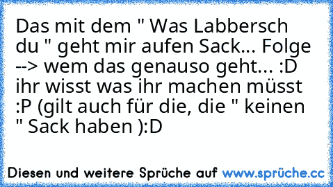 Das mit dem " Was Labbersch du " geht mir aufen Sack... Folge --> wem das genauso geht... :D ihr wisst was ihr machen müsst :P (gilt auch für die, die " keinen " Sack haben ):D