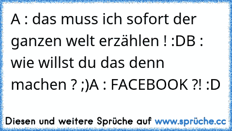 A : das muss ich sofort der ganzen welt erzählen ! :D
B : wie willst du das denn machen ? ;)
A : FACEBOOK ?! :D