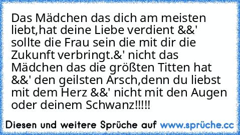 Das Mädchen das dich am meisten liebt,
hat deine Liebe verdient &&' sollte die Frau sein die mit dir die Zukunft verbringt.
&' nicht das Mädchen das die größten Titten hat &&' den geilsten Arsch,
denn du liebst mit dem Herz &&' nicht mit den Augen oder deinem Schwanz!!!!!