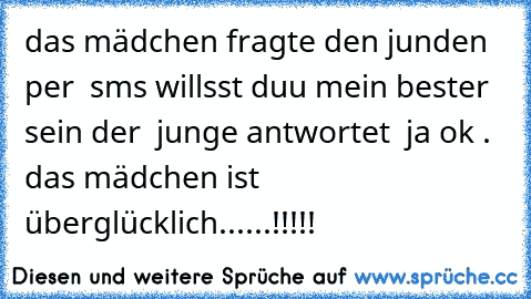 das mädchen fragte den junden per  sms willsst duu mein bester sein der  junge antwortet  ja ok .   das mädchen ist überglücklich......!!!!!  