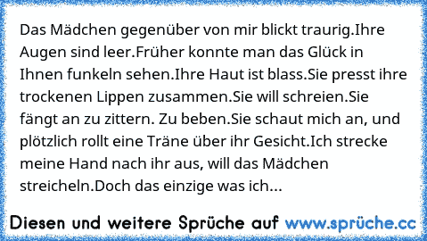 Das Mädchen gegenüber von mir blickt traurig.
Ihre Augen sind leer.
Früher konnte man das Glück in Ihnen funkeln sehen.
Ihre Haut ist blass.
Sie presst ihre trockenen Lippen zusammen.
Sie will schreien.
Sie fängt an zu zittern. Zu beben.
Sie schaut mich an, und plötzlich rollt eine Träne über ihr Gesicht.
Ich strecke meine Hand nach ihr aus, will das Mädchen streicheln.
Doch das einzige was ich...