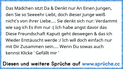 Das Mädchen sitzt Da & Denkt nur An Einen Jungen, den Sie so Seeeehr Liebt, doch dieser Junge weiß nicht's von ihrer Liebe.... Sie denkt sich nur: Verdammt wie sag ich Es ihm nur :( Ich habe angst davor das Diese Freundschaft Kaputt geht deswegen & das ich Wieder Enttäuscht werde :/ Ich will doch einfach nur mit Dir Zusammen sein.... 
Wenn Du sowas auch kennst Klicke ' Gefällt mir '