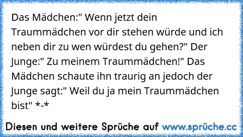 Das Mädchen:" Wenn jetzt dein Traummädchen vor dir stehen würde und ich neben dir zu wen würdest du gehen?" Der Junge:" Zu meinem Traummädchen!" Das Mädchen schaute ihn traurig an jedoch der Junge sagt:" Weil du ja mein Traummädchen bist" *-* ♥