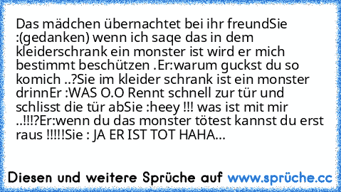 Das mädchen übernachtet bei ihr freund
Sie :(gedanken) wenn ich saqe das in dem kleiderschrank ein monster ist wird er mich bestimmt beschützen .
Er:warum guckst du so komich ..?
Sie im kleider schrank ist ein monster drinn
Er :WAS O.O Rennt schnell zur tür und schlisst die tür ab
Sie :heey !!! was ist mit mir ..!!!´?
Er:wenn du das monster tötest kannst du erst raus !!!!!
Sie : JA ER IST TOT HAHA...