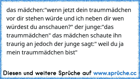 das mädchen:"wenn jetzt dein traummädchen vor dir stehen würde und ich neben dir wen würdest du anschauen?" der junge:"das traummädchen" das mädchen schaute ihn traurig an jedoch der junge sagt:" weil du ja mein traummädchen bist" 