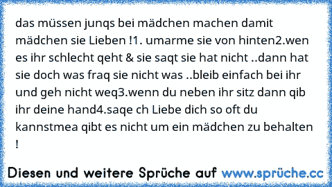 das müssen junqs bei mädchen machen damit mädchen sie Lieben !
1. umarme sie von hinten
2.wen es ihr schlecht qeht & sie saqt sie hat nicht ..dann hat sie doch was fraq sie nicht was ..bleib einfach bei ihr und geh nicht weq
3.wenn du neben ihr sitz dann qib ihr deine hand
4.saqe ch Liebe dich so oft du kannst
mea qibt es nicht um ein mädchen zu behalten !