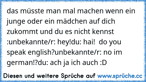 das müsste man mal machen wenn ein junge oder ein mädchen auf dich zukommt und du es nicht kennst :
unbekannte/r: hey!
du: hai!  do you speak english?
unbekannte/r: no i´m german!?
du: ach ja ich auch :D