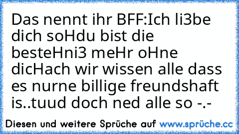 Das nennt ihr BFF:
Ich li3be dich soH
du bist die besteH
ni3 meHr oHne dicH
ach wir wissen alle dass es nur
ne billige freundshaft is..
tuud doch ned alle so -.-