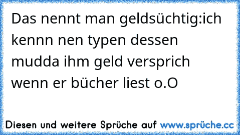 Das nennt man geldsüchtig:
ich kennn nen typen dessen mudda ihm geld versprich wenn er bücher liest o.O