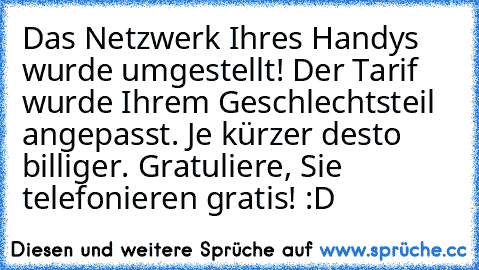 Das Netzwerk Ihres Handys wurde umgestellt! Der Tarif wurde Ihrem Geschlechtsteil angepasst. Je kürzer desto billiger. Gratuliere, Sie telefonieren gratis! :D