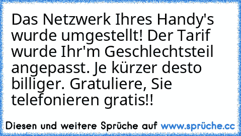 Das Netzwerk Ihres Handy's wurde umgestellt! Der Tarif wurde Ihr'm Geschlechtsteil angepasst. Je kürzer desto billiger. Gratuliere, Sie telefonieren gratis!!