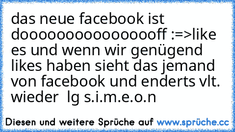 das neue facebook ist doooooooooooooooff :=>
like es und wenn wir genügend likes haben sieht das jemand von facebook und enderts vlt. wieder  lg s.i.m.e.o.n