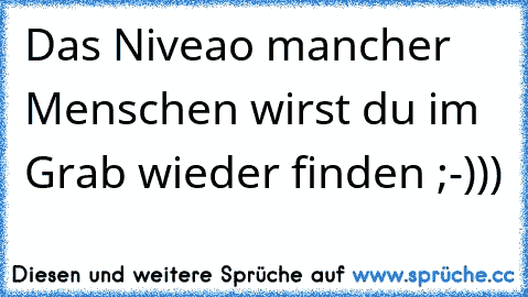 Das Niveao mancher Menschen wirst du im Grab wieder finden ;-)))