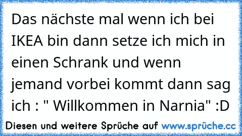 Das nächste mal wenn ich bei IKEA bin dann setze ich mich in einen Schrank und wenn jemand vorbei kommt dann sag ich : " Willkommen in Narnia" :D