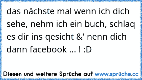 das nächste mal wenn ich dich sehe, nehm ich ein buch, schlaq es dir ins qesicht &' nenn dich dann facebook ... ! :D