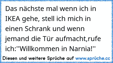 Das nächste mal wenn ich in IKEA gehe, stell ich mich in einen Schrank und wenn jemand die Tür aufmacht,
rufe ich:
''Willkommen in Narnia!''