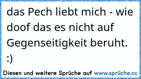 das Pech liebt mich - wie doof das es nicht auf Gegenseitigkeit beruht. :)