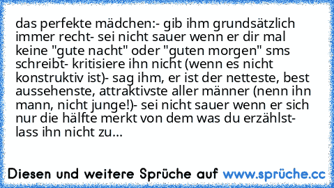 das perfekte mädchen:
- gib ihm grundsätzlich immer recht
- sei nicht sauer wenn er dir mal keine "gute nacht" oder "guten morgen" sms schreibt
- kritisiere ihn nicht (wenn es nicht konstruktiv ist)
- sag ihm, er ist der netteste, best aussehenste, attraktivste aller männer (nenn ihn mann, nicht junge!)
- sei nicht sauer wenn er sich nur die hälfte merkt von dem was du erzählst
- lass ihn nicht zu...