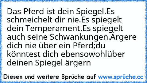 Das Pferd ist dein Spiegel.
Es schmeichelt dir nie.
Es spiegelt dein Temperament.
Es spiegelt auch seine Schwankungen.
Ärgere dich nie über ein Pferd;
du könntest dich ebensowohl
über deinen Spiegel ärgern