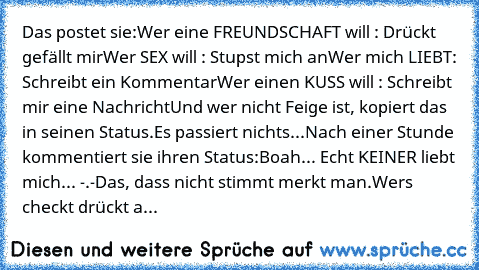 Das postet sie:
Wer eine FREUNDSCHAFT will : Drückt gefällt mir
Wer SEX will : Stupst mich an
Wer mich LIEBT: Schreibt ein Kommentar
Wer einen KUSS will : Schreibt mir eine Nachricht
Und wer nicht Feige ist, kopiert das in seinen Status.
Es passiert nichts...
Nach einer Stunde kommentiert sie ihren Status:
Boah... Echt KEINER liebt mich... -.-
Das, dass nicht stimmt merkt man.
Wers checkt drück...