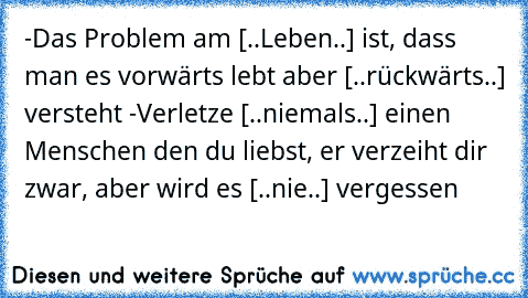 -Das Problem am [..Leben..] ist, dass man es vorwärts lebt aber [..rückwärts..] versteht -Verletze [..niemals..] einen Menschen den du liebst, er verzeiht dir zwar, aber wird es [..nie..] vergessen