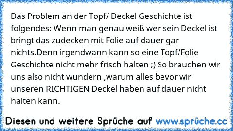 Das Problem an der Topf/ Deckel Geschichte ist folgendes: Wenn man genau weiß wer sein Deckel ist bringt das zudecken mit Folie auf dauer gar nichts.Denn irgendwann kann so eine Topf/Folie Geschichte nicht mehr frisch halten ;) So brauchen wir uns also nicht wundern ,warum alles bevor wir unseren RICHTIGEN Deckel haben auf dauer nicht halten kann.