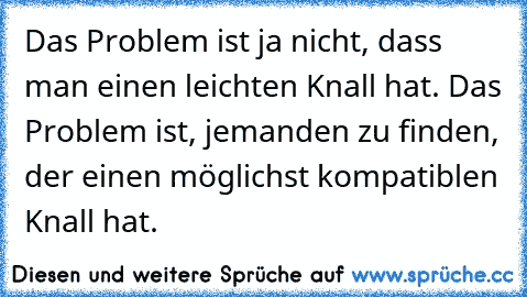 Das Problem ist ja nicht, dass man einen leichten Knall hat. Das Problem ist, jemanden zu finden, der einen möglichst kompatiblen Knall hat.