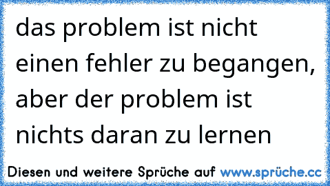 das problem ist nicht einen fehler zu begangen, aber der problem ist nichts daran zu lernen