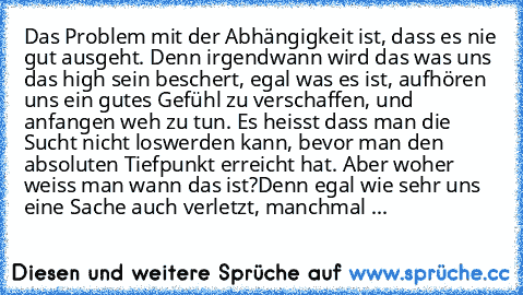 Das Problem mit der Abhängigkeit ist, dass es nie gut ausgeht. Denn irgendwann wird das was uns das high sein beschert, egal was es ist, aufhören uns ein gutes Gefühl zu verschaffen, und anfangen weh zu tun. Es heisst dass man die Sucht nicht loswerden kann, bevor man den absoluten Tiefpunkt erreicht hat. Aber woher weiss man wann das ist?
Denn egal wie sehr uns eine Sache auch verletzt, manchm...