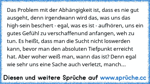 Das Problem mit der Abhängigkeit ist, dass es nie gut ausgeht, denn irgendwann wird das, was uns das high-sein beschert - egal, was es ist - aufhören, uns ein gutes Gefühl zu verschaffenund anfangen, weh zu tun. Es heißt, dass man die Sucht nicht loswerden kann, bevor man den absoluten Tiefpunkt erreicht hat. Aber woher weiß man, wann das ist? Denn egal wie sehr uns eine Sache auch verletzt, ma...