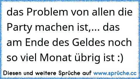 das Problem von allen die Party machen ist,... das am Ende des Geldes noch so viel Monat übrig ist :)