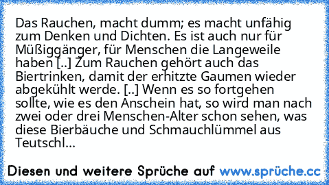 Das Rauchen, macht dumm; es macht unfähig zum Denken und Dichten. Es ist auch nur für Müßiggänger, für Menschen die Langeweile haben [..] Zum Rauchen gehört auch das Biertrinken, damit der erhitzte Gaumen wieder abgekühlt werde. [..] Wenn es so fortgehen sollte, wie es den Anschein hat, so wird man nach zwei oder drei Menschen-Alter schon sehen, was diese Bierbäuche und Schmauchlümmel aus Teuts...