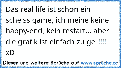 Das real-life ist schon ein scheiss game, ich meine keine happy-end, kein restart... aber die grafik ist einfach zu geil!!!! xD