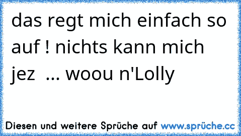 das regt mich einfach so auf ! nichts kann mich jez  ... woou n'Lolly