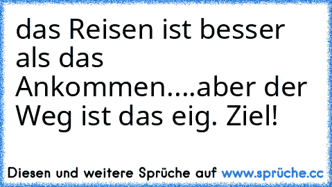 das Reisen ist besser als das Ankommen....
aber der Weg ist das eig. Ziel!