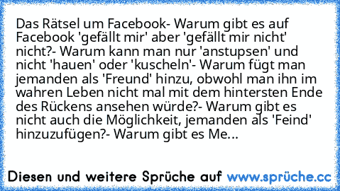 Das Rätsel um Facebook
- Warum gibt es auf Facebook 'gefällt mir' aber 'gefällt mir nicht' nicht?
- Warum kann man nur 'anstupsen' und nicht 'hauen' oder 'kuscheln'
- Warum fügt man jemanden als 'Freund' hinzu, obwohl man ihn im wahren Leben nicht mal mit dem hintersten Ende des Rückens ansehen würde?
- Warum gibt es nicht auch die Möglichkeit, jemanden als 'Feind' hinzuzufügen?
- Warum gibt es...