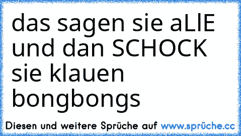 das sagen sie aLlE und dan SCHOCK  sie klauen bongbongs