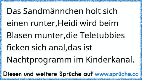 Das Sandmännchen holt sich einen runter,
Heidi wird beim Blasen munter,
die Teletubbies ficken sich anal,
das ist Nachtprogramm im Kinderkanal.