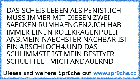 DAS SCHEIS LEBEN ALS PENIS
1.ICH MUSS IMMER MIT DIESEN ZWEI SAECKEN RUMHAENGEN
2.ICH HAB IMMER EINEN ROLLKRAGENPULLI AN
3.MEIN NAECHSTER NACHBAR IST EIN ARSCHLOCH
4.UND DAS SCHLIMMSTE IST MEIN BESITYER SCHUETTELT MICH ANDAUERND